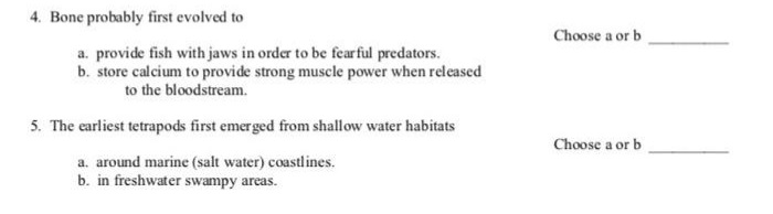 4. Bone probably first evolved to
Choose a or b
a. provide fish with jaws in order to be fearful predators.
b. store calcium to provide strong muscle power when released
to the bloodstream.
5. The earliest tetrapods first emerged from shallow water habitats
Choose a or b
a. around marine (salt water) coastlines.
b. in freshwater swampy areas.
