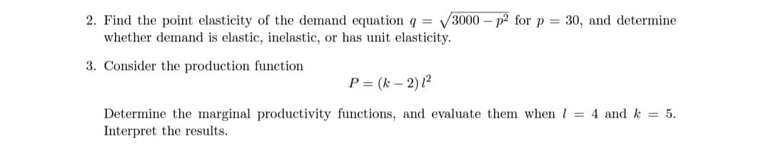 3000 – p2 for p = 30, and determine
2. Find the point elasticity of the demand equation q =
whether demand is elastic, inelastic, or has unit elasticity.
3. Consider the production function
P = (k – 2) 12
Determine the marginal productivity functions, and evaluate them when l = 4 and k = 5.
Interpret the results.
