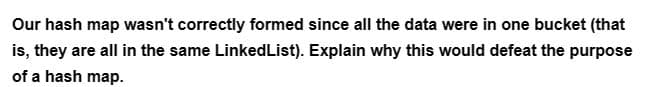 Our hash map wasn't correctly formed since all the data were in one bucket (that
is, they are all in the same LinkedList). Explain why this would defeat the purpose
of a hash map.