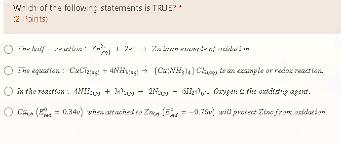 Which of the following statements is TRUE? *
(2 Points)
The half - reaction : Zn + 2e → Zn is an example of oxidation.
The equation : CuClhiag) + 4NH3(ag) → [Cu(NH3)4] Clhag) is an example or redox reaction.
In the reaction: 4NH312) + 302u2) → 2N212) + 6H2Os. Orygen is the oxidizing agent.
O Cuos (Eed = 0.34v) when attached to Zni (End
-0.76v) will protect Zinc from oxidation.
