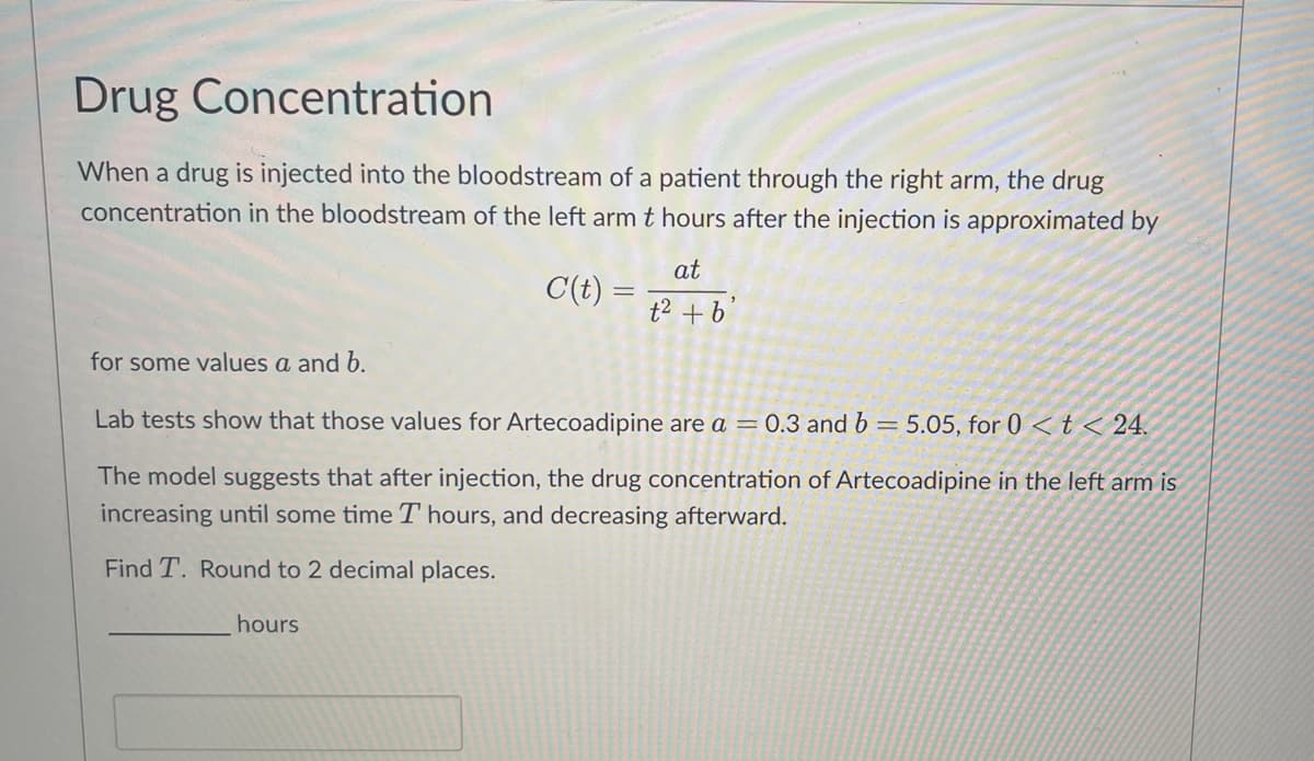 Drug Concentration
When a drug is injected into the bloodstream of a patient through the right arm, the drug
concentration in the bloodstream of the left arm t hours after the injection is approximated by
at
C(t) = t² + b
for some values a and b.
Lab tests show that those values for Artecoadipine are a = 0.3 and b = 5.05, for 0 < t < 24.
The model suggests that after injection, the drug concentration of Artecoadipine in the left arm is
increasing until some time T hours, and decreasing afterward.
Find T. Round to 2 decimal places.
hours