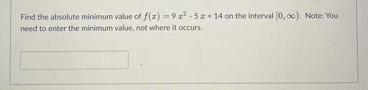 Find the absolute minimum value of f(x) = 9x² - 5 x + 14 on the interval [0, ∞). Note: You
need to enter the minimum value, not where it occurs.