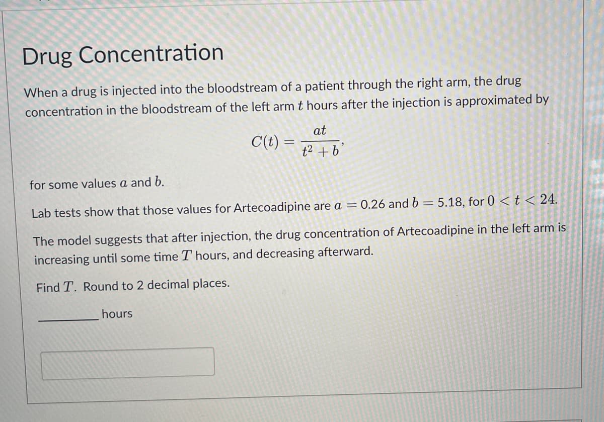 Drug Concentration
When a drug is injected into the bloodstream of a patient through the right arm, the drug
concentration in the bloodstream of the left arm t hours after the injection is approximated by
C(t) =
hours
at
t² + b'
for some values a and b.
Lab tests show that those values for Artecoadipine are a = 0.26 and b = 5.18, for 0 < t < 24.
The model suggests that after injection, the drug concentration of Artecoadipine in the left arm is
increasing until some time T hours, and decreasing afterward.
Find T. Round to 2 decimal places.