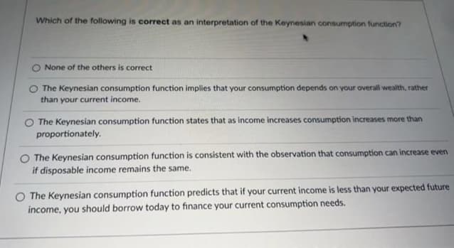 Which of the following is correct as an interpretation of the Keynesian consumption function?
None of the others is correct
O The Keynesian consumption function implies that your consumption depends on your overall wealth, rather
than your current income.
The Keynesian consumption function states that as income increases consumption increases more than
proportionately.
O The Keynesian consumption function is consistent with the observation that consumption can increase even
if disposable income remains the same.
O The Keynesian consumption function predicts that if your current income is less than your expected future
income, you should borrow today to finance your current consumption needs.