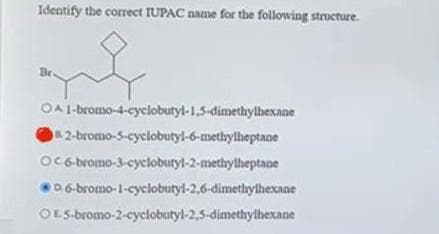 Identify the correct IUPAC name for the following structure.
f
Br
OA 1-bromo-4-cyclobutyl-1,5-dimethylhexane
82-bromo-5-cyclobutyl-6-methylheptane
OC6-bromo-3-cyclobutyl-2-methylheptane
0.6-bromo-1-cyclobutyl-2,6-dimethylhexane
OE5-bromo-2-cyclobutyl-2,5-dimethylhexane