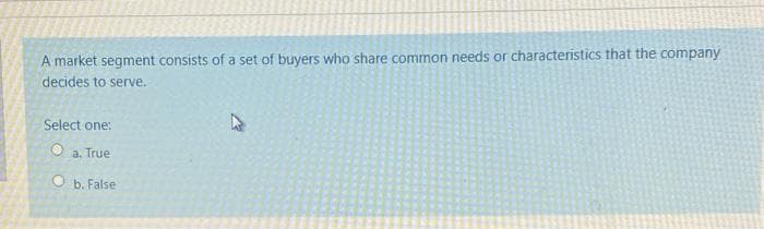 A market segment consists of a set of buyers who share common needs or characteristics that the company
decides to serve.
Select one:
O a. True
Ob. False