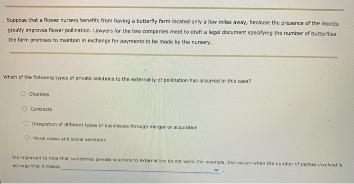 Suppose that a flower nursery benefits from having a butterfly farm located only a few miles away, because the presence of the insects
greatly improves flower pollination. Lawyers for the two companies meet to draft a legal document specifying the number of butterflies
the farm promises to maintain in exchange for payments to be made by the nursery.
Which of the following types of private solutions to the externality of pollination has occurred in this case?
Charities
Contracts
Integration of different types of businesses through merger or acquisition
Moral codes and social sanctions
It's important to note that sometimes private solutions to externalities do not work. For example, this occurs when the number of parties involved is
so large that it makes