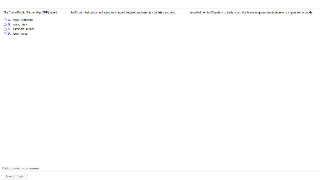 The Trans-Pacific Partnership (TPP) would
O A. lower, eliminate
OB. raise; raise.
O C. eliminate; reduce
OD. lower, raise
Click to select your answer.
Save for Later
tariffs most goods and services shipped between partnership countries and also
so-called non-tariff barriers to trade, such the licenses govemments require to import some goods.