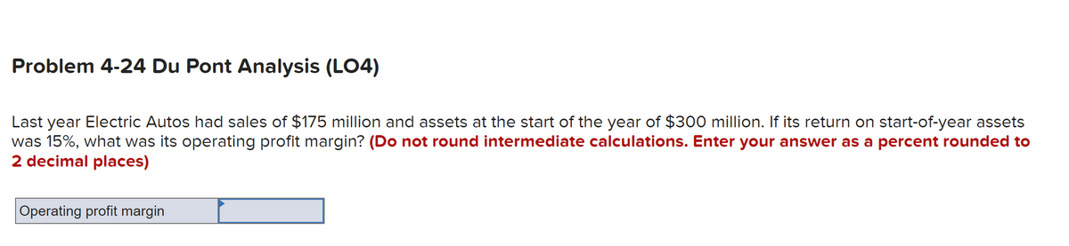 Problem 4-24 Du Pont Analysis (LO4)
Last year Electric Autos had sales of $175 million and assets at the start of the year of $300 million. If its return on start-of-year assets
was 15%, what was its operating profit margin? (Do not round intermediate calculations. Enter your answer as a percent rounded to
2 decimal places)
Operating profit margin