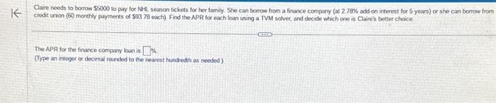 不
Claire needs to borrow $5000 to pay for NHL season tickets for her family. She can borrow from a finance company (at 2.78% add on interest for 5 years) or she can borrow from
credit union (60 monthly payments of $03 78 each). Find the APR for each loan using a TVM solver, and decide which one is Claire's better choice
The APR for the finance company loan is
(Type an integer or decimal rounded to the nearest hundredth as needed)