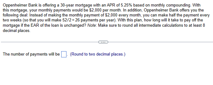 Oppenheimer Bank is offering a 30-year mortgage with an APR of 5.25% based on monthly compounding. With
this mortgage, your monthly payments would be $2,000 per month. In addition, Oppenheimer Bank offers you the
following deal: Instead of making the monthly payment of $2,000 every month, you can make half the payment every
two weeks (so that you will make 52/2 = 26 payments per year). With this plan, how long will it take to pay off the
mortgage if the EAR of the loan is unchanged? Note: Make sure to round all intermediate calculations to at least 8
decimal places.
The number of payments will be
(Round to two decimal places.)