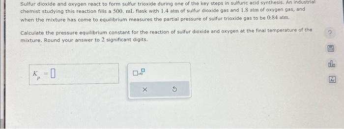 Sulfur dioxide and oxygen react to form sulfur trioxide during one of the key steps in sulfuric acid synthesis. An industrial
chemist studying this reaction fills a 500. ml. flask with 1.4 atm of sulfur dioxide gas and 1.8 atm of oxygen gas, and
when the mixture has come to equilibrium measures the partial pressure of sulfur trioxide gas to be 0.84 atm.
Calculate the pressure equilibrium constant for the reaction of sulfur dioxide and oxygen at the final temperature of the
mixture. Round your answer to 2 significant digits.
K
Р
0
X
ola