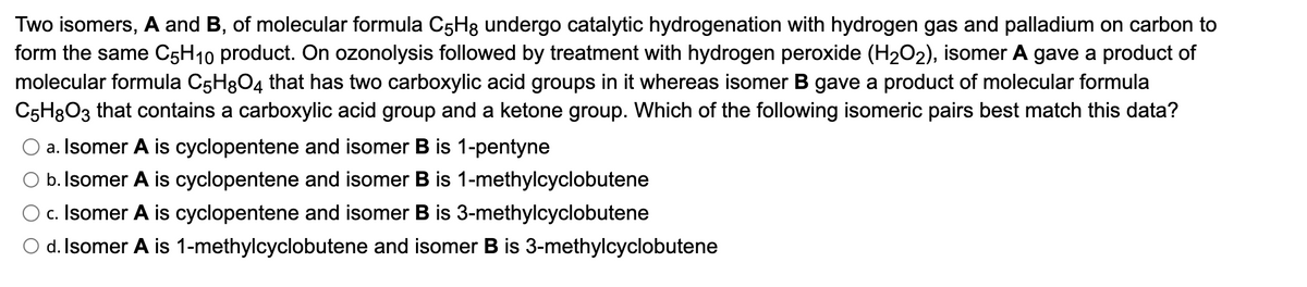 Two isomers, A and B, of molecular formula C5H8 undergo catalytic hydrogenation with hydrogen gas and palladium on carbon to
form the same C5H10 product. On ozonolysis followed by treatment with hydrogen peroxide (H₂O2), isomer A gave a product of
molecular formula C5H8O4 that has two carboxylic acid groups in it whereas isomer B gave a product of molecular formula
C5H8O3 that contains a carboxylic acid group and a ketone group. Which of the following isomeric pairs best match this data?
a. Isomer A is cyclopentene and isomer is 1-pentyne
O b. Isomer A is cyclopentene and isomer B is 1-methylcyclobutene
c. Isomer A is cyclopentene and isomer B is 3-methylcyclobutene
d. Isomer A is 1-methylcyclobutene and isomer B is 3-methylcyclobutene