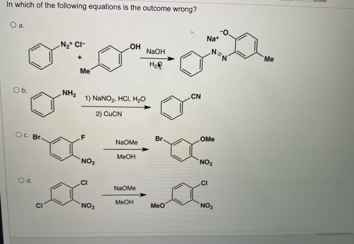 In which of the following equations is the outcome wrong?
O a.
O b.
Oc. Br.
O d.
N₂+CI-
NH₂
Me
1) NaNO₂, HCl, H₂O
2) CuCN
F
NO₂
CI
OH
NO ₂
NaOMe
MeOH
NAOMe
MeOH
NaOH
H₂
Br.
MeO
CN
Na+
OMe
NO₂
CI
NO₂
Me