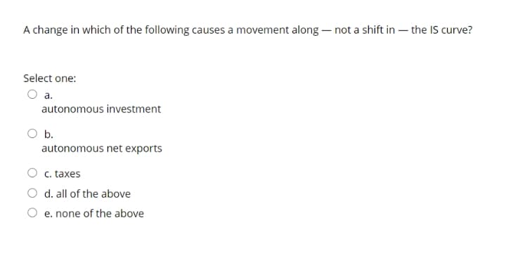 A change in which of the following causes a movement along – not a shift in – the IS curve?
Select one:
a.
autonomous investment
b.
autonomous net exports
c. taxes
O d. all of the above
e. none of the above
