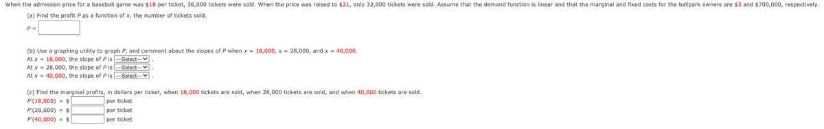 When the admission price for a baseball game was $18 per ticket, 36,000 tickets were sold. When the price was raised to $21, only 32,000 tickets were sold. Assume that the demand function is linear and that the marginal and fixed costs for the ballpark owners are $3 and $700,000, respectively.
(a) Find the profit P as a function of x, the number of tickets sold.
P =
(b) Use a graphing utility to graph P, and comment about the slopes of P when x = 18,000, x = 28,000, and x = 40,000.
At x = 18,000, the slope of P is --Select-- v
At x = 28,000, the slope of P is
-Select---V
At x = 40,000, the slope of P is
-Select--v
(c) Find the marginal profits, in dollars per ticket, when 18,000 tickets are sold, when 28,000 tickets are sold, and when 40,000 tickets are sold.
P'(18,000) = $|
P'(28,000) = $
per ticket
per ticket
P'(40,000) = $
per ticket
