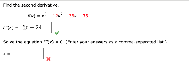 Find the second derivative.
f(x) = x3 - 12x? + 36x – 36
f"(x) = 6x – 24
-
Solve the equation f"(x) = 0. (Enter your answers as a comma-separated list.)
X =
