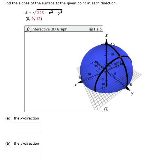 Find the slopes of the surface at the given point in each direction.
z = V 225 – x2 - y2
(0, 9, 12)
Interactive 3D Graph
Help
15
10
510 15
55
10
5
15
-5
10
-10
-15
15
y
(a) the x-direction
(b) the y-direction
