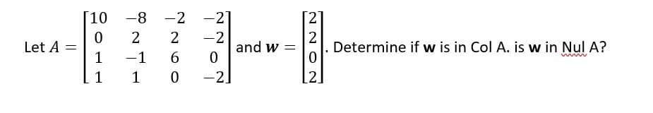 ### Linear Algebra Problem

#### Given Matrices:

Let \( A \) and \( w \) be matrices as defined below:

\[ 
A = \begin{bmatrix}
10 & -8 & -2 & -2 \\
0 & 2 & 2 & -2 \\
1 & -1 & 6 & 0 \\
1 & 1 & 0 & -2 
\end{bmatrix}
\]

\[ 
w = \begin{bmatrix}
2 \\
2 \\
0 \\
2 
\end{bmatrix}
\]

#### Problem Statement:

Determine if \( w \) is in \( \text{Col } A \). Is \( w \) in \( \text{Nul } A \)?

### Explanation

1. **Determine if \( w \) is in \( \text{Col } A \):**
   
   To determine if the vector \( w \) is in the column space of \( A \), we need to check if there exists a vector \( x \) such that \( A x = w \). This involves solving the linear equation:
   
   \[ A x = w \]
   
2. **Determine if \( w \) is in \( \text{Nul } A \):**
   
   To determine if \( w \) is in the null space of \( A \), we need to check if \( A w = 0 \). This involves checking if multiplying the matrix \( A \) by the vector \( w \) results in the zero vector:
   
   \[ A w = 0 \]

This matrix problem examines two fundamental concepts in linear algebra: the column space and the null space of a matrix. The column space (Col A) consists of all the linear combinations of the columns of \( A \), whereas the null space (Nul A) comprises all the solutions to the homogeneous equation \( A x = 0 \).