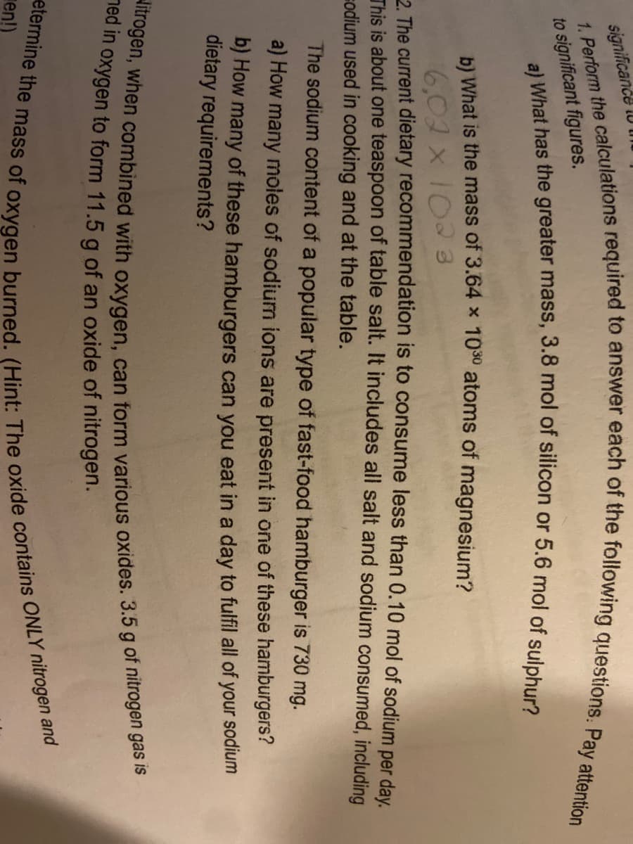 significande
to significant figures,
b) What is the mass of 3.64 x 10° atoms of magnesium?
6,02 x 102 3
2 The current dietary recommendation is to consume less than 0.10 mol of sodium per day.
This is about one teaspoon of table salt. It includes all salt and sodium consumed, including
sodium used in cooking and at the table.
The sodium content of a popular type of fast-food hamburger is 730 mg.
a) How many moles of sodium ions are present in one of these hamburgers?
b) How many of these hamburgers can you eat in a day to fulfil all of your sodium
dietary requirements?
led in oxygen to form 11.5 g of an oxide of nitrogen.
en!)
