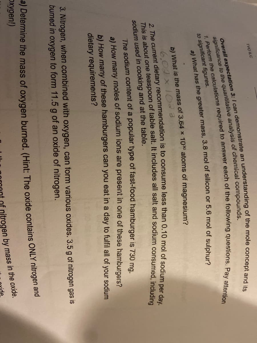 TVO ILC
to significant figures.
b) What is the mass of 3.64 x 100 atoms of magnesium?
6,02 x 10 3
sodium used in cooking and at the table.
The sodium content of a popular type of fast-food hamburger is 730 mg.
a) How many moles of sodium ions are present in one of these hamburgers?
b) How many of these hamburgers can you eat in a day to fulfil all of your sodium
dietary requirements?
3. Nitrogen, when combined with oxygen, can form various oxides. 3.5 g of nitrogen gas is
burned in oxygen to form 11.5 g of an oxide of nitrogen.
a) Determine the mass of oxygen burned. (Hint: The oxide contains ONLY nitrogen and
Dxygen!)
significance to the of compounds.
Overall expectation 3: I can an of the and its
a) has the mass, 3.8 mol of or 5.6 mol of sulphur?
1. the to of the Pay attention
2. The is to less than of sodium per day.
This is one of It all including
ogen by mass in the oxide.
