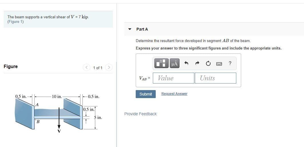 The beam supports a vertical shear of V = 7 kip.
(Figure 1)
Part A
Determine the resultant force developed in segment AB of the beam.
Express your answer to three significant figures and include the appropriate units.
Figure
< 1 of 1 >
VAB =
Value
Units
Submit
Request Answer
0.5 in.
10 in.
-0.5 in.
0.5 in.
Provide Feedback
5 in.
B
