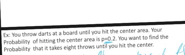 Ex: You throw darts at a board until you hit the center area. Your
Probability of hitting the center area is p=0.2. You want to find the
Probability that it takes eight throws until you hit the center.
