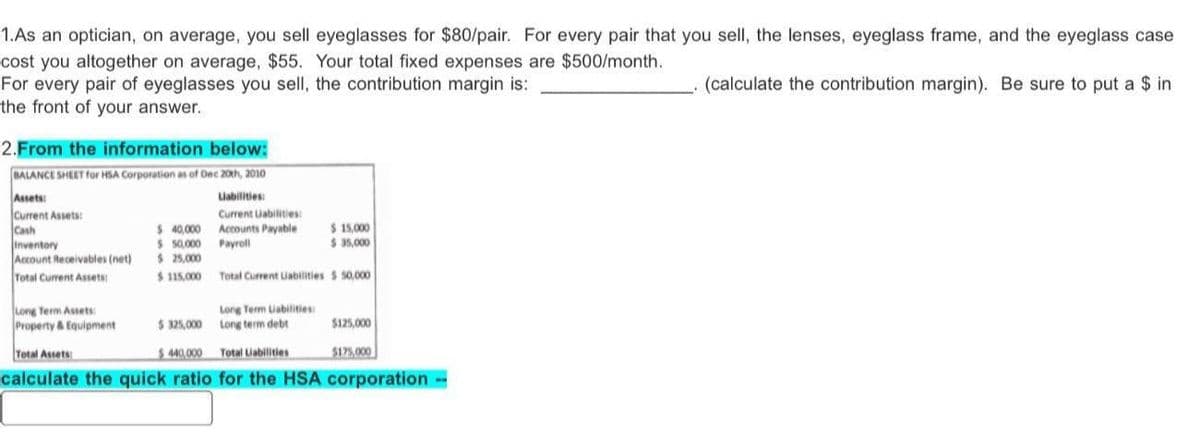 1.As an optician, on average, you sell eyeglasses for $80/pair. For every pair that you sell, the lenses, eyeglass frame, and the eyeglass case
cost you altogether on average, $55. Your total fixed expenses are $500/month.
For every pair of eyeglasses you sell, the contribution margin is:
(calculate the contribution margin). Be sure to put a $ in
the front of your answer.
2. From the information below:
BALANCE SHEET for HSA Corporation as of Dec 20th, 2010
Assets:
Liabilities:
Current Assets:
Current Liabilities:
Cash
Accounts Payable
Payroll
Total Current Liabilities $ 50,000
Inventory
Account Receivables (net)
Total Current Assets:
Long Term Assets:
Property & Equipment
$ 40,000
$ 50,000
$ 25,000
$ 115,000
Long Term Uabilities:
Long term debt
$ 15,000
$ 35,000
$325,000
Total Assets
$440,000
Total Liabilities
calculate the quick ratio for the HSA corporation
$125,000
$175,000