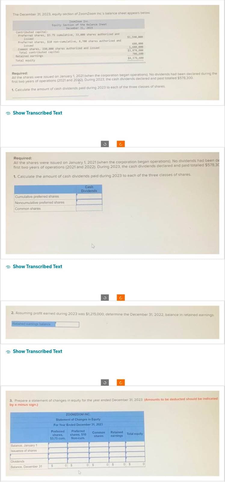 The December 31, 2023, equity section of ZoomZoom inc's balance sheet appears below
ZooZoon Inc.
Equity Section of the Balance Sheet
December 31, 2023
Contributed capital:
Preferred shares, $3.75 cumulative, 33,000 shares authorized and
issued
Preferred shares, $10 non-cumulative, 8,700 shares authorized and
issued
Common shares, 330,000 shares authorized and issued
Total contributed capital
Retained earnings
Total equity
Required:
All the shares were issued on January 1, 2021 (when the corporation began operations) No dividends had been declared during the
first two years of operations (2021 and 2022) During 2023, the cash dividends declared and paid totalled $578,300.
1. Calculate the amount of cash dividends paid during 2023 to each of the three classes of shares
Show Transcribed Text
Cumulative preferred shares
Noncumulative preferred shares
Common shares
Required:
All the shares were issued on January 1, 2021 (when the corporation began operations). No dividends had been de
first two years of operations (2021 and 2022). During 2023, the cash dividends declared and paid totalled $578,30
1. Calculate the amount of cash dividends paid during 2023 to each of the three classes of shares.
Show Transcribed Text
Retained earnings balance
Show Transcribed Text
Balance, January 1
Issuance of shares
2. Assuming profit earned during 2023 was $1,215,000, determine the December 31, 2022, balance in retained earnings
Dividends
Balance, December 31
Cash
Dividends
$
3. Prepare a statement of changes in equity for the year ended December 31, 2023 (Amounts to be deducted should be indicated
by a minus sign.)
Preferred Preferred
shares, shares, $10
$3.75 cum. Non-cum
D
ZOOMZOOM INC.
Statement of Changes in Equity
For Year Ended December 31, 2023
05
3
4
3
$1,550,000
600,000
1,680,000
13,870,000
706,400
$4,576,600
05
Common Retained
shares earnings
0 $
Total equity
05
0