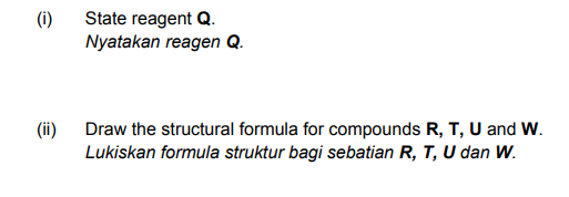 (i)
State reagent Q.
Nyatakan reagen Q.
(ii)
Draw the structural formula for compounds R, T, U and W.
Lukiskan formula struktur bagi sebatian R, T, U dan W.

