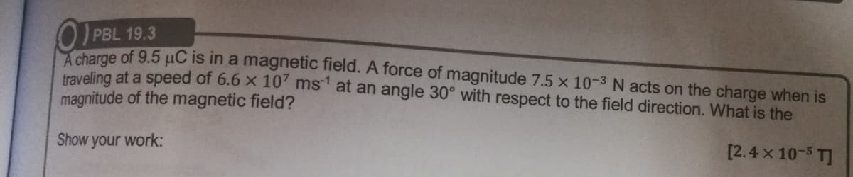 PBL 19.3
charge of 9.5 pC is in a magnetic field. A force of magnitude 7.5 x 10-3 N acts on the charge when is
traveling at a speed of 6.6 x 10' ms' at an angle 30° with respect to the field direction. What is the
magnitude of the magnetic field?
Show your work:
[2.4 x 10-5 T]
