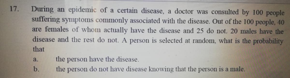 During an epidemic of a certain disease, a doctor was consulted by 100 people
suffering symptoms commonly associated with the disease. Out of the 100 people, 40
are females of whom actually have the disease and 25 do not. 20 males have the
17.
disease and the rest do not. A person is selected at random, what is the probability
that
the person have the disease.
the person do not have disease knowing that the person is a male.
a.
b.
