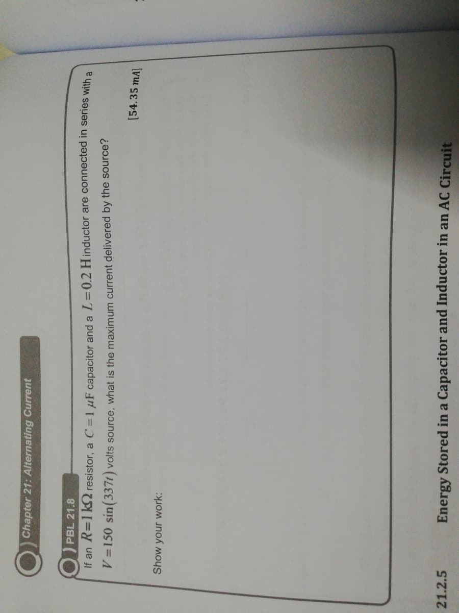 Chapter 21: Alternating Current
PBL 21.8
If an R=1k 2 resistor, a C =1 µF capacitor and a L=0.2 Hinductor are connected in series with a
V =150 sin(3371) volts source, what is the maximum current delivered by the source?
[54.35 mA]
Show your work:
21.2.5
Energy Stored in a Capacitor and Inductor in an AC Circuit
