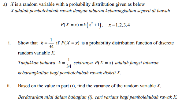 a) X is a random variable with a probability distribution given as below
X adalah pembolehubah rawak dengan taburan kebarangkalian seperti di bawah
P(X = x)=k(x² +1); x=1,2,3,4
Show that k = if P(X = x) is a probability distribution function of discrete
i.
34
random variable X.
1
Tunjukkan bahawa k=-
sekiranya P(X = x) adalah fungsi taburan
34
kebarangkalian bagi pembolehubah rawak diskrit X.
ii.
Based on the value in part (i), find the variance of the random variable X.
Berdasarkan nilai dalam bahagian (i), cari varians bagi pembolehubah rawak X.
