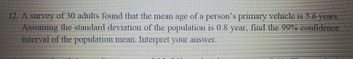 12. A survey of 30 adults found that the mean age of a person's primary vehicle is 5.6 years.
Assuming the standard deviation of the population is 0.8 year, find the 99% confidence
interval of the population mean. Interpret your answer.
