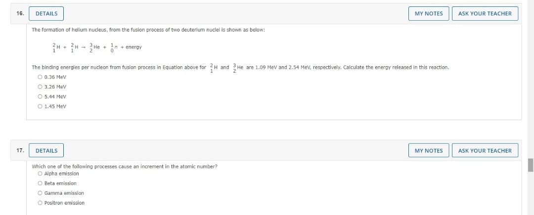 16.
DETAILS
MY NOTES
ASK YOUR TEACHER
The formation of helium nucleus, from the fusion process of two deuterium nuclei is shown as below:
H + ?H - He + in + energy
The binding energies per nucleon from fusion process in Equation above for 2H and 3 He are 1.09 Mev and 2.54 MeV, respectively. Calculate the energy released in this reaction.
O 0.36 Mev
O 3.26 Mev
O 5.44 Mev
O 1.45 Mev
17.
DETAILS
MY NOTES
ASK YOUR TEACHER
Which one of the following processes cause an increment in the atomic number?
O Alpha emission
O Beta emission
O Gamma emission
O Positron emission
