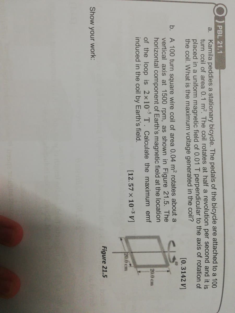 PBL 21.1
Kamila peddles a stationary bicycle. The pedals of the bicycle are attached to a 100
turn coil of area 0.1 m2. The coil rotates at half a revolution per second and it is
placed in a uniform magnetic field of 0.01 T perpendicular to the axis of rotation of
the coil. What is the maximum voltage generated in the coil?
a.
[0.3142 V]
b. A 100 turn square wire coil of area 0.04 m2 rotates about a
vertical axis at 1500 rpm, as shown in Figure 21.5. The
horizontal component of Earth's magnetic field at the location
of the loop is 2x10 T. Calculate the maximum emf
induced in the coil by Earth's field.
20.0 cm
[12.57 x 10-3 V]
20.0 cm
Figure 21.5
Show your work:
