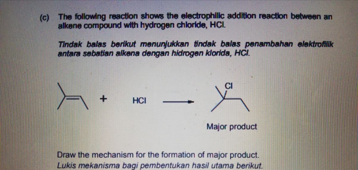 (c) The following reaction shows the electrophillc addition reaction between an
alkene compound with hydrogen chloride, HCI.
Tindak balas berikut menunjukkan tindak balas penambahan elektrofilik
antara sebatian alkena dengan hidrogen klorida, HCI.
HCI
Major product
Draw the mechanism for the formation of major product.
Lukis mekanisma bagi pembentukan hasil utama berikut.
