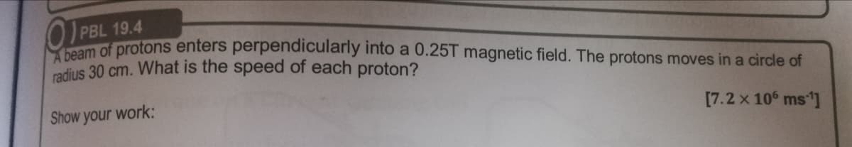 PBL 19.4
protons enters perpendicularly into a 0.25T magnetic field. The protons moves ina circle of
radius 30 cm. What is the speed of each proton?
Show your work:
[7.2 x 10 ms]
