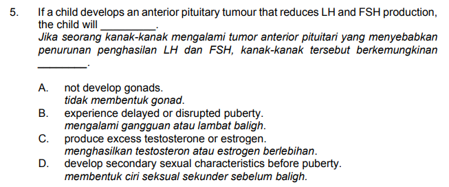 If a child develops an anterior pituitary tumour that reduces LH and FSH production,
the child will
Jika seorang kanak-kanak mengalami tumor anterior pituitari yang menyebabkan
penurunan penghasilan LH dan FSH, kanak-kanak tersebut berkemungkinan
5.
А.
not develop gonads.
tidak membentuk gonad.
В.
experience delayed or disrupted puberty.
mengalami gangguan atau lambat baligh.
produce excess testosterone or estrogen.
menghasilkan testosteron atau estrogen berlebihan.
D.
С.
develop secondary sexual characteristics before puberty.
membentuk ciri seksual sekunder sebelum baligh.
