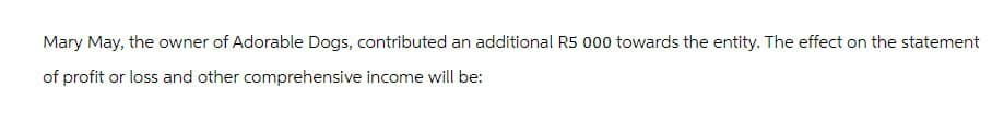Mary May, the owner of Adorable Dogs, contributed an additional R5 000 towards the entity. The effect on the statement
of profit or loss and other comprehensive income will be: