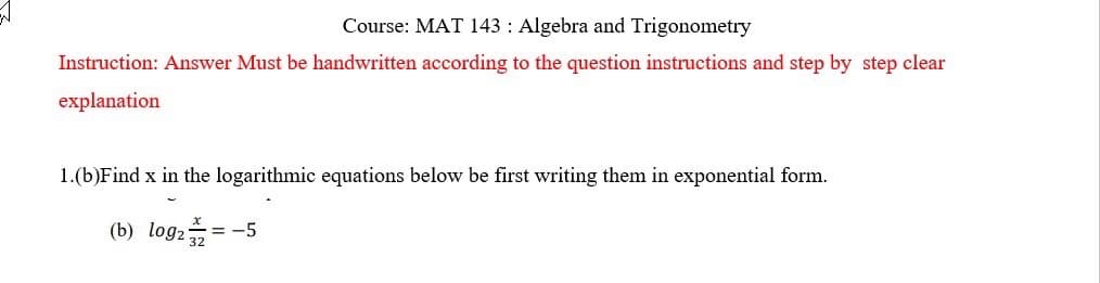 Course: MAT 143 Algebra and Trigonometry
Instruction: Answer Must be handwritten according to the question instructions and step by step clear
explanation
1.(b)Find x in the logarithmic equations below be first writing them in exponential form.
(b) log2+ = -5