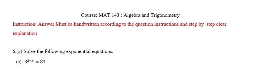 Course: MAT 143: Algebra and Trigonometry
Instruction: Answer Must be handwritten according to the question instructions and step by step clear
explanation
6.(a) Solve the following exponential equations.
(a) 32-x=81