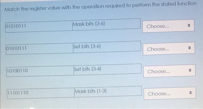 Match the register value with the operation required to perform the stated function
01010111
Mask bits (3-6)
Choose...
01010111
Set bits (3-6)
Choose...
10100110
Set bits (3-4)
Choose...
11101110
Mask bits (1-3)
Choose...
