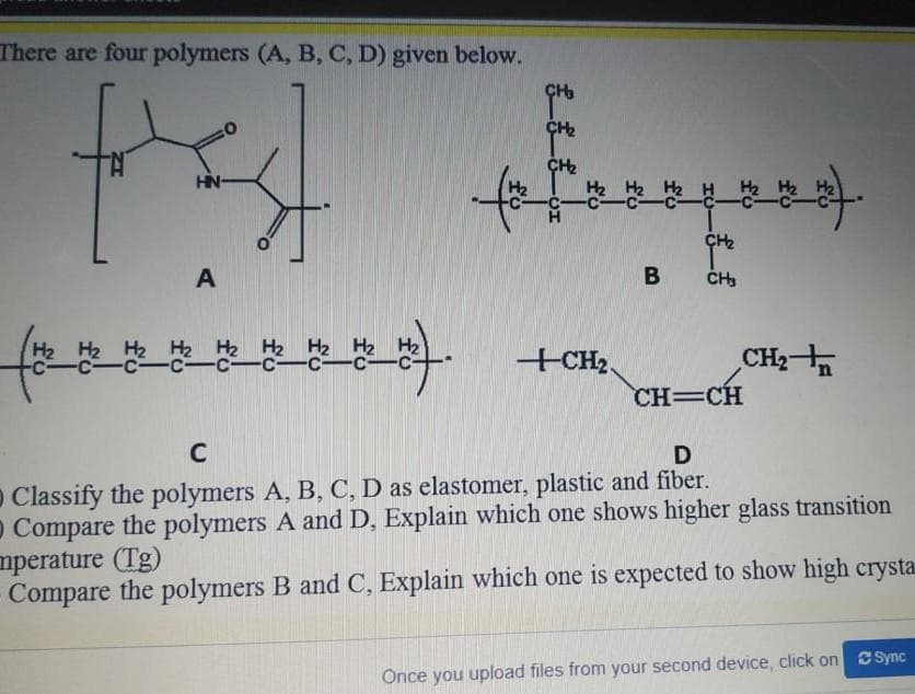 There are four polymers (A, B, C, D) given below.
HN-
H2
H2
H2 H2 H2 H2 H2
-C-CC
H2
+CH2,
CH2
CH=CH
C
O Classify the polymers A, B, C, D as elastomer, plastic and fiber.
O Compare the polymers A and D, Explain which one shows higher glass transition
mperature (Tg)
Compare the polymers B and C, Explain which one is expected to show high crysta
Önce you upload files from your second device, click on Csync
fo
