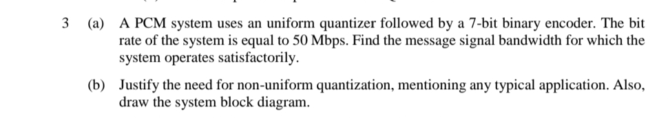 3 (a) A PCM system uses an uniform quantizer followed by a 7-bit binary encoder. The bit
rate of the system is equal to 50 Mbps. Find the message signal bandwidth for which the
system operates satisfactorily.
(b) Justify the need for non-uniform quantization, mentioning any typical application. Also,
draw the system block diagram.
