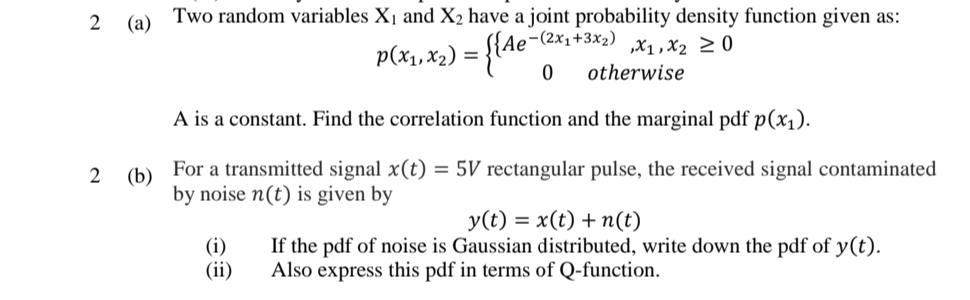 2 (a)
Two random variables X1 and X2 have a joint probability density function given as:
,-(2x1+3x2) x1,X2 2 0
p(x1, x2) = {Ae
otherwise
A is a constant. Find the correlation function and the marginal pdf p(x1).
(b)
For
a transmitted signal x(t) = 5V rectangular pulse, the received signal contaminated
by noise n(t) is given by
y(t) = x(t) + n(t)
(i)
(ii)
If the pdf of noise is Gaussian distributed, write down the pdf of y(t).
Also express this pdf in terms of Q-function.
