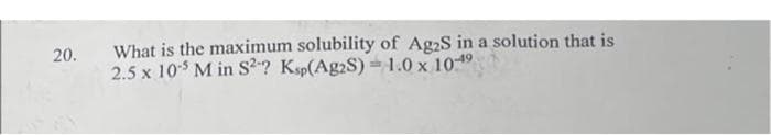 What is the maximum solubility of Ag2S in a solution that is
2.5 x 10$ M in S2? Ksp(Ag2S) =1.0 x 1019
20.
