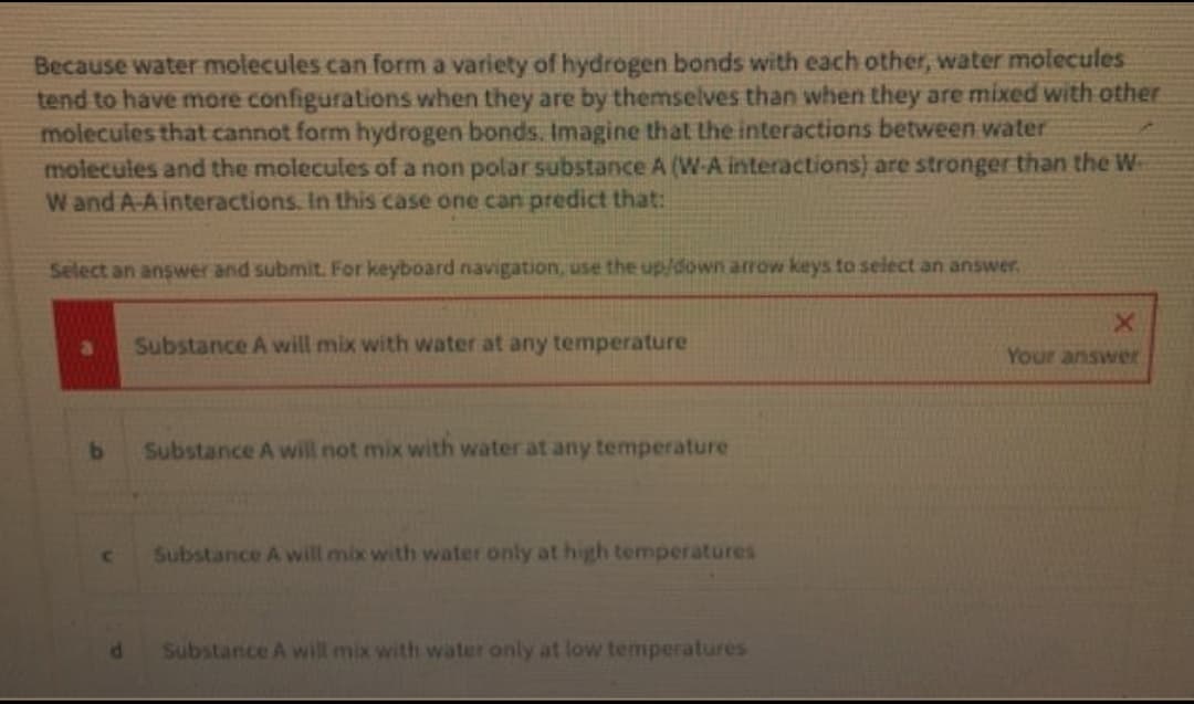 Because water molecules can form a variety of hydrogen bonds with each other, water molecules
tend to have more configurations when they are by themselves than when they are mixed with other
molecules that cannot form hydrogen bonds. Imagine that the interactions between water
molecules and the molecules of a non polar substance A (W-A interactions) are stronger than the W-
W and A-A interactions. In this case one can predict that:
Select an answer and submit. For keyboard navigation, use the up/down arrow keys to select an answer,
Substance A will mix with water at any temperature
Your answer
Substance A will not mix with water at any temperature
Cc
Substance A will mix with water only at high temperatures
Substance A will mix with water only at low temperatures
