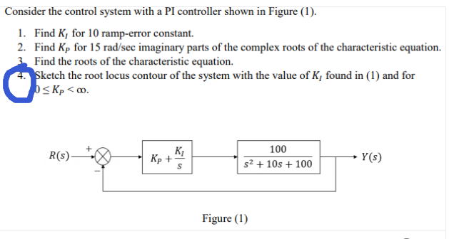 Consider the control system with a PI controller shown in Figure (1).
1. Find K, for 10 ramp-error constant.
2. Find Kp for 15 rad/sec imaginary parts of the complex roots of the characteristic equation.
3 Find the roots of the characteristic equation.
Sketch the root locus contour of the system with the value of K, found in (1) and for
OS Kp < o.
100
R(s)-
Kp +
s² + 10s + 100
Y(s)
